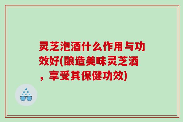 灵芝泡酒什么作用与功效好(酿造美味灵芝酒，享受其保健功效)
