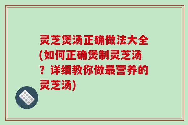 灵芝煲汤正确做法大全(如何正确煲制灵芝汤？详细教你做最营养的灵芝汤)