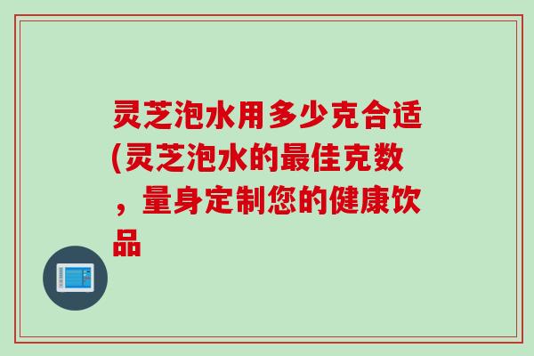 灵芝泡水用多少克合适(灵芝泡水的最佳克数，量身定制您的健康饮品