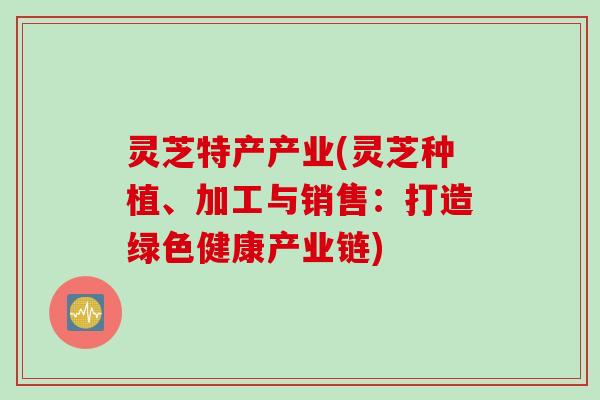 灵芝特产产业(灵芝种植、加工与销售：打造绿色健康产业链)