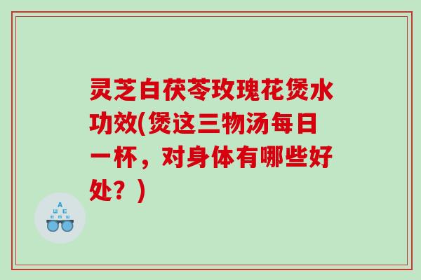 灵芝白茯苓玫瑰花煲水功效(煲这三物汤每日一杯，对身体有哪些好处？)