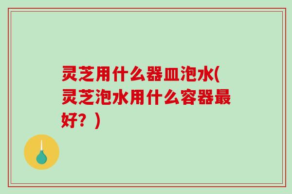 灵芝用什么器皿泡水(灵芝泡水用什么容器最好？)