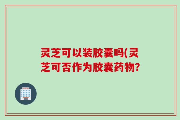 灵芝可以装胶囊吗(灵芝可否作为胶囊药物？