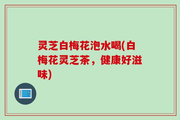 灵芝白梅花泡水喝(白梅花灵芝茶，健康好滋味)