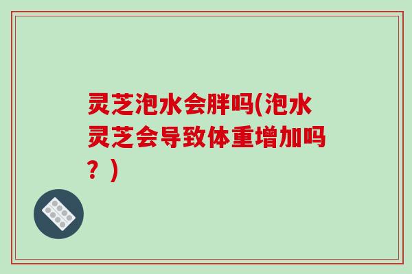 灵芝泡水会胖吗(泡水灵芝会导致体重增加吗？)