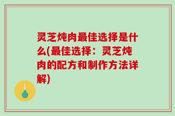 灵芝炖肉最佳选择是什么(最佳选择：灵芝炖肉的配方和制作方法详解)