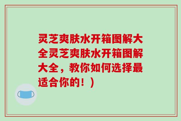 灵芝爽肤水开箱图解大全灵芝爽肤水开箱图解大全，教你如何选择最适合你的！)