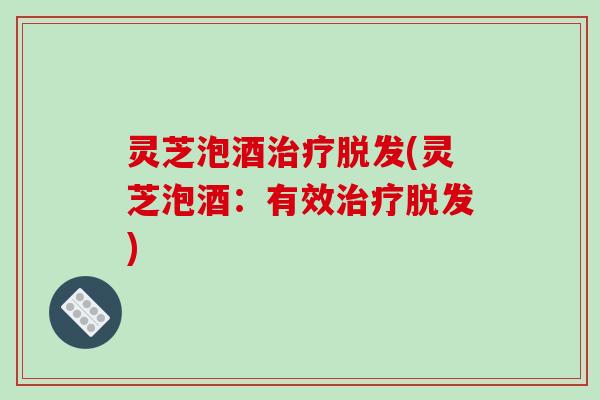 灵芝泡酒治疗脱发(灵芝泡酒：有效治疗脱发)