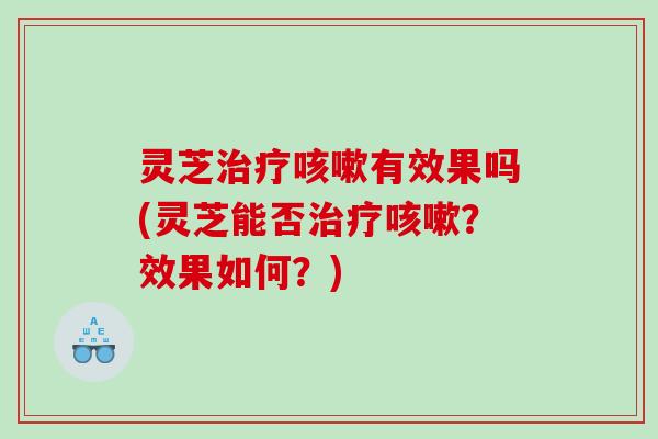 灵芝治疗咳嗽有效果吗(灵芝能否治疗咳嗽？效果如何？)