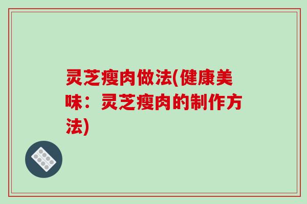 灵芝瘦肉做法(健康美味：灵芝瘦肉的制作方法)