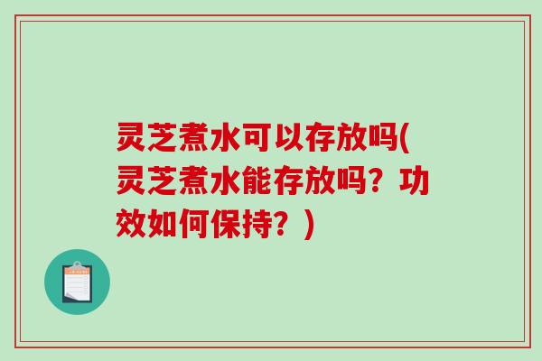 灵芝煮水可以存放吗(灵芝煮水能存放吗？功效如何保持？)