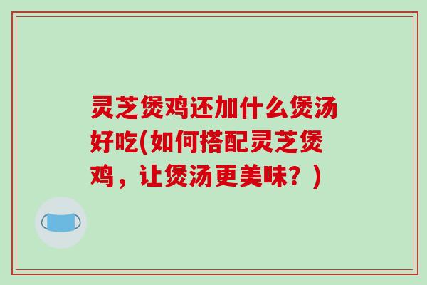 灵芝煲鸡还加什么煲汤好吃(如何搭配灵芝煲鸡，让煲汤更美味？)
