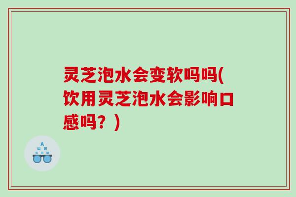 灵芝泡水会变软吗吗(饮用灵芝泡水会影响口感吗？)