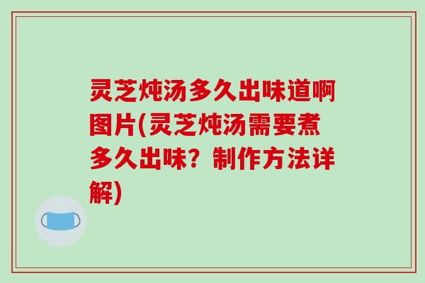 灵芝炖汤多久出味道啊图片(灵芝炖汤需要煮多久出味？制作方法详解)