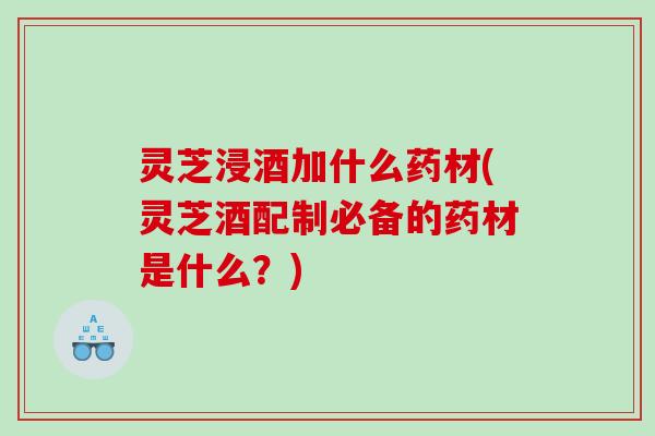 灵芝浸酒加什么药材(灵芝酒配制必备的药材是什么？)