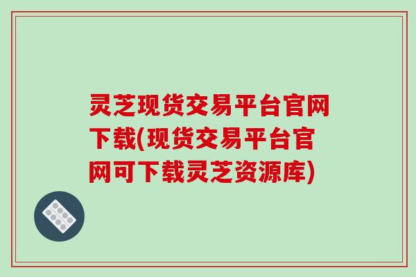灵芝现货交易平台官网下载(现货交易平台官网可下载灵芝资源库)