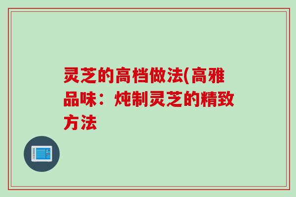 灵芝的高档做法(高雅品味：炖制灵芝的精致方法