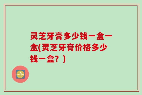 灵芝牙膏多少钱一盒一盒(灵芝牙膏价格多少钱一盒？)