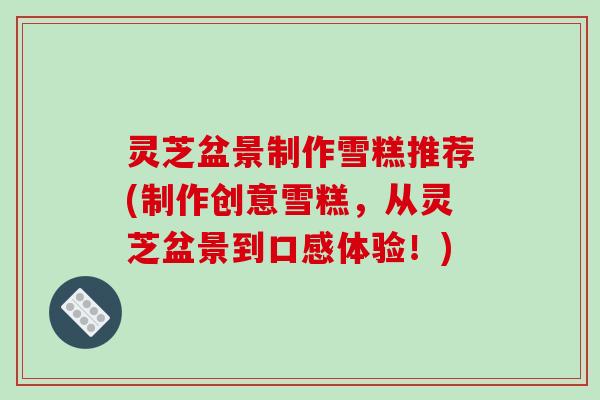 灵芝盆景制作雪糕推荐(制作创意雪糕，从灵芝盆景到口感体验！)