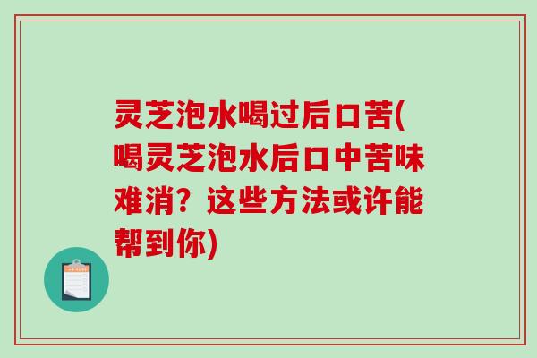 灵芝泡水喝过后口苦(喝灵芝泡水后口中苦味难消？这些方法或许能帮到你)