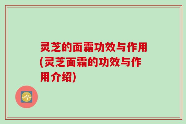 灵芝的面霜功效与作用(灵芝面霜的功效与作用介绍)