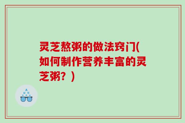 灵芝熬粥的做法窍门(如何制作营养丰富的灵芝粥？)