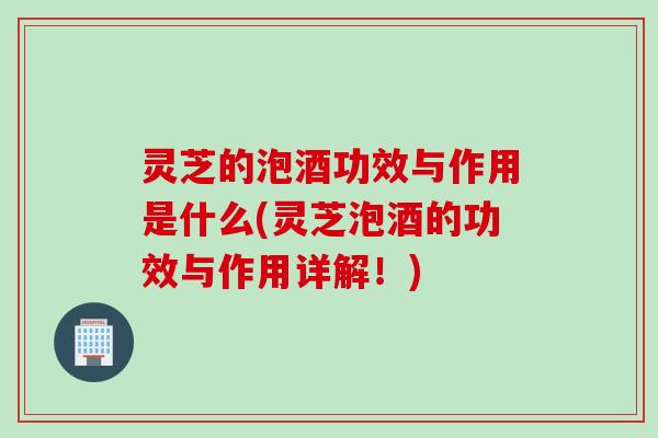 灵芝的泡酒功效与作用是什么(灵芝泡酒的功效与作用详解！)