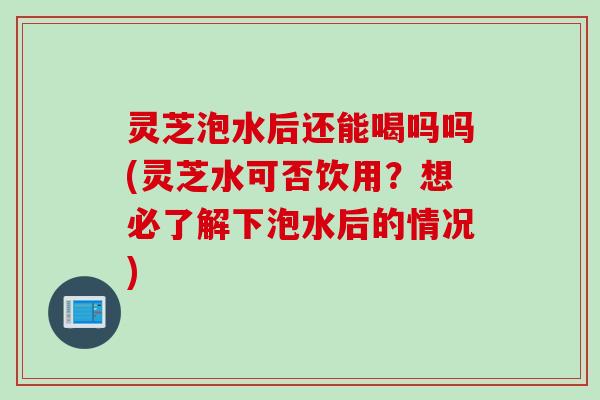 灵芝泡水后还能喝吗吗(灵芝水可否饮用？想必了解下泡水后的情况)