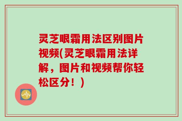 灵芝眼霜用法区别图片视频(灵芝眼霜用法详解，图片和视频帮你轻松区分！)
