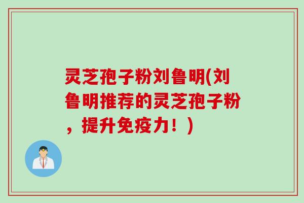灵芝孢子粉刘鲁明(刘鲁明推荐的灵芝孢子粉，提升免疫力！)