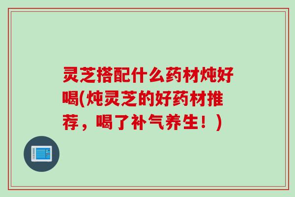 灵芝搭配什么药材炖好喝(炖灵芝的好药材推荐，喝了补气养生！)
