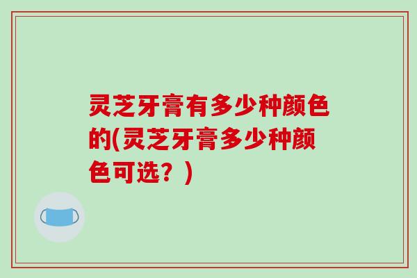 灵芝牙膏有多少种颜色的(灵芝牙膏多少种颜色可选？)