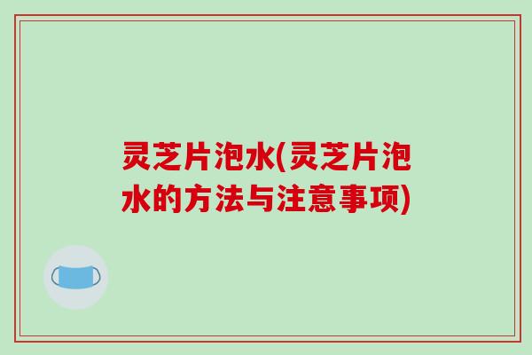 灵芝片泡水(灵芝片泡水的方法与注意事项)