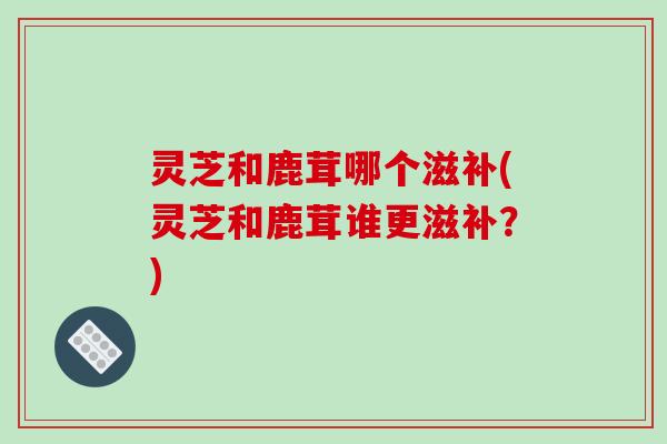 灵芝和鹿茸哪个滋补(灵芝和鹿茸谁更滋补？)