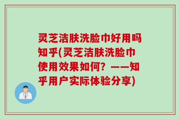 灵芝洁肤洗脸巾好用吗知乎(灵芝洁肤洗脸巾使用效果如何？——知乎用户实际体验分享)