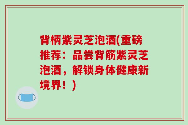 背柄紫灵芝泡酒(重磅推荐：品尝背筋紫灵芝泡酒，解锁身体健康新境界！)