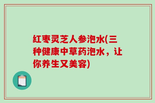 红枣灵芝人参泡水(三种健康中草药泡水，让你养生又美容)