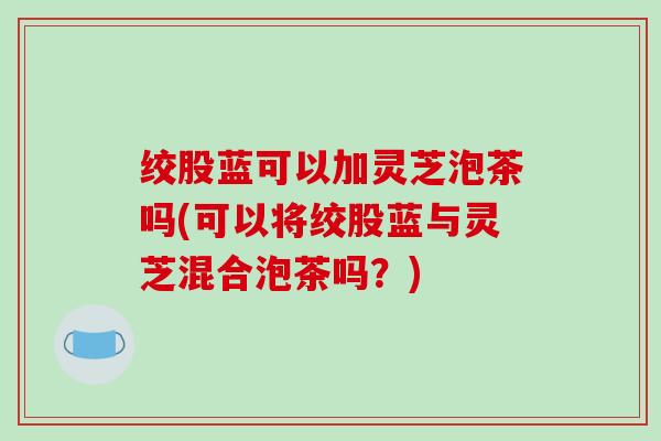 绞股蓝可以加灵芝泡茶吗(可以将绞股蓝与灵芝混合泡茶吗？)