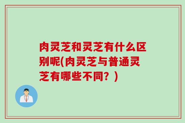 肉灵芝和灵芝有什么区别呢(肉灵芝与普通灵芝有哪些不同？)