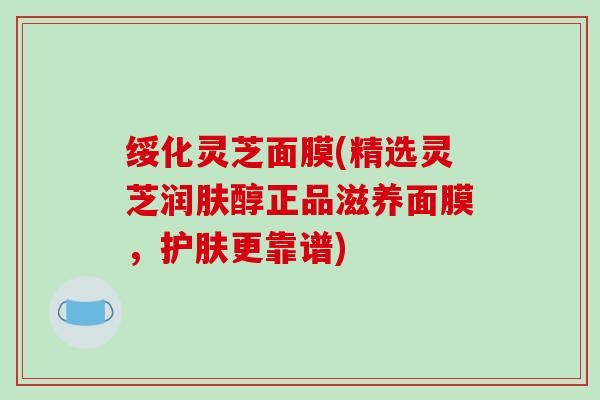 绥化灵芝面膜(精选灵芝润肤醇正品滋养面膜，护肤更靠谱)