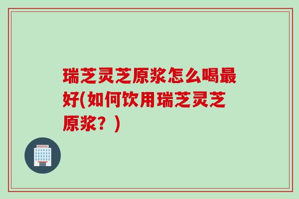 瑞芝灵芝原浆怎么喝最好(如何饮用瑞芝灵芝原浆？)