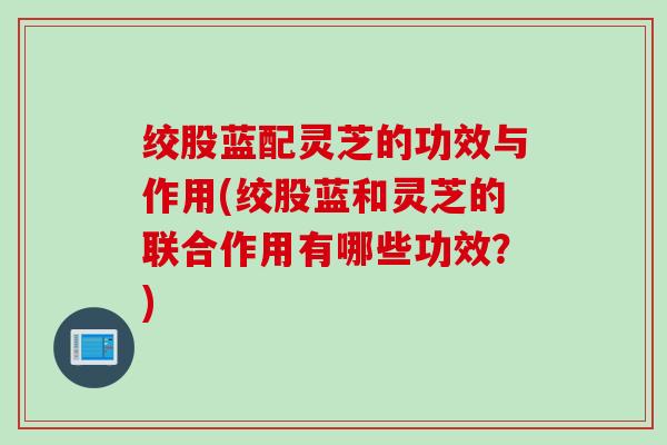 绞股蓝配灵芝的功效与作用(绞股蓝和灵芝的联合作用有哪些功效？)