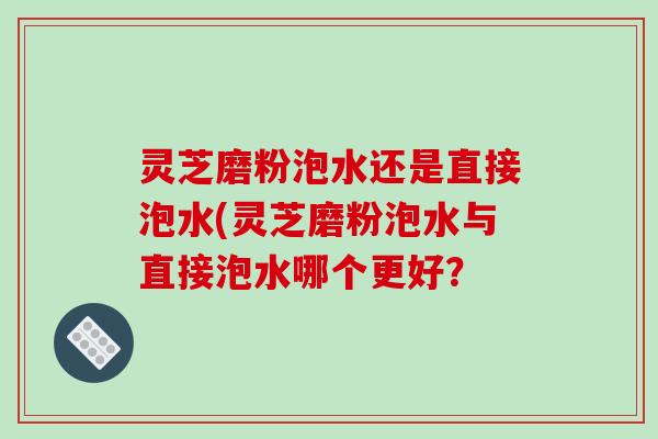 灵芝磨粉泡水还是直接泡水(灵芝磨粉泡水与直接泡水哪个更好？