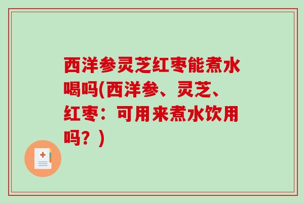 西洋参灵芝红枣能煮水喝吗(西洋参、灵芝、红枣：可用来煮水饮用吗？)