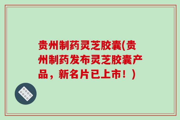 贵州制药灵芝胶囊(贵州制药发布灵芝胶囊产品，新名片已上市！)