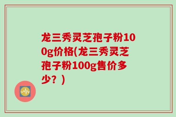 龙三秀灵芝孢子粉100g价格(龙三秀灵芝孢子粉100g售价多少？)