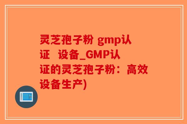 灵芝孢子粉 gmp认证  设备_GMP认证的灵芝孢子粉：高效设备生产)