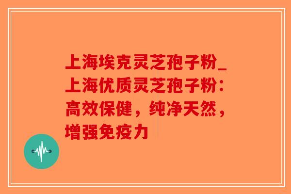 上海埃克灵芝孢子粉_上海优质灵芝孢子粉：高效保健，纯净天然，增强免疫力