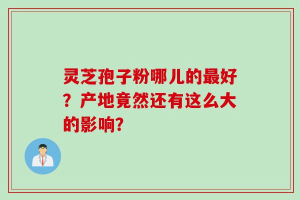 灵芝孢子粉哪儿的最好？产地竟然还有这么大的影响？