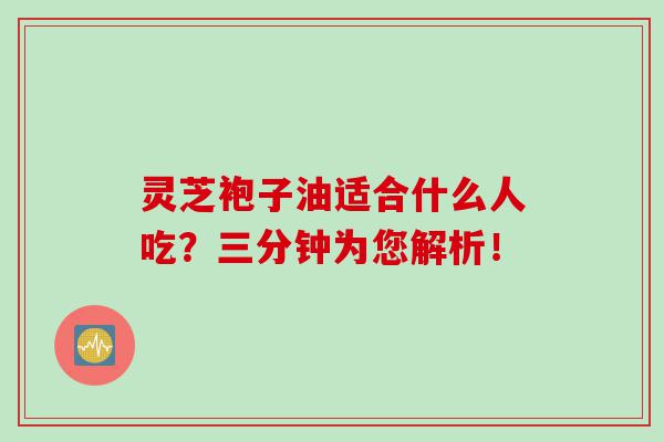 灵芝袍子油适合什么人吃?三分钟为您解析! 灵芝袍子油适合什么人吃?三分钟为您解析!